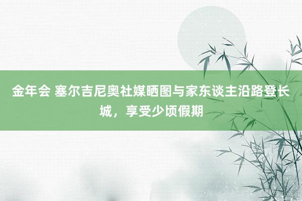 金年会 塞尔吉尼奥社媒晒图与家东谈主沿路登长城，享受少顷假期