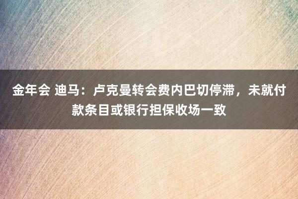 金年会 迪马：卢克曼转会费内巴切停滞，未就付款条目或银行担保收场一致