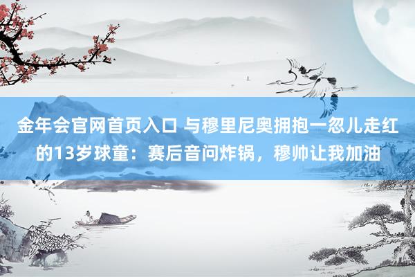 金年会官网首页入口 与穆里尼奥拥抱一忽儿走红的13岁球童：赛后音问炸锅，穆帅让我加油