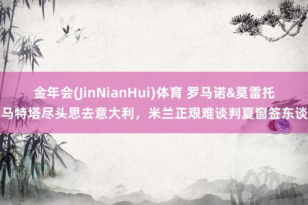 金年会(JinNianHui)体育 罗马诺&莫雷托：马特塔尽头思去意大利，米兰正艰难谈判夏窗签东谈主