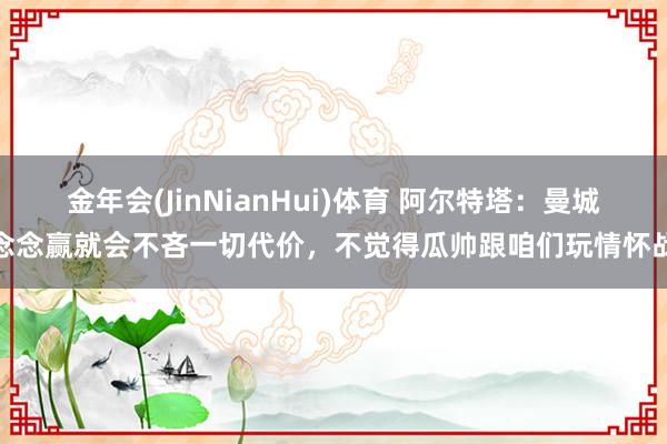 金年会(JinNianHui)体育 阿尔特塔：曼城念念赢就会不吝一切代价，不觉得瓜帅跟咱们玩情怀战