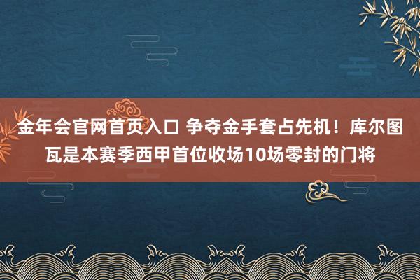 金年会官网首页入口 争夺金手套占先机！库尔图瓦是本赛季西甲首位收场10场零封的门将