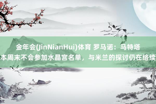金年会(JinNianHui)体育 罗马诺：马特塔本周末不会参加水晶宫名单，与米兰的探讨仍在络续