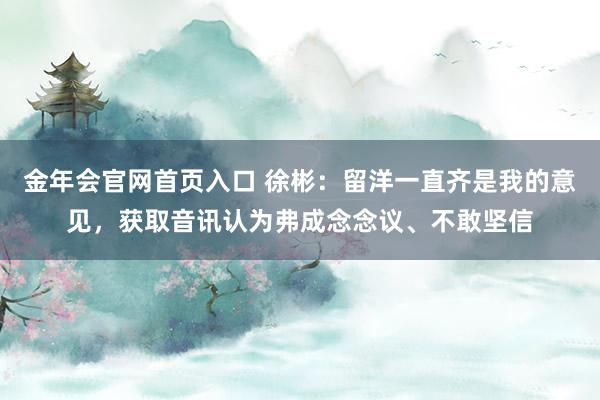 金年会官网首页入口 徐彬：留洋一直齐是我的意见，获取音讯认为弗成念念议、不敢坚信