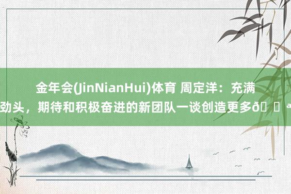 金年会(JinNianHui)体育 周定洋：充满劲头，期待和积极奋进的新团队一谈创造更多💪