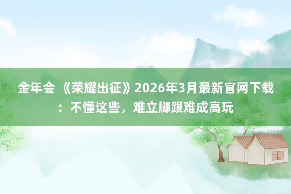 金年会 《荣耀出征》2026年3月最新官网下载：不懂这些，难立脚跟难成高玩