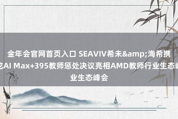 金年会官网首页入口 SEAVIV希未&海希携锐龙AI Max+395教师惩处决议亮相AMD教师行业生态峰会