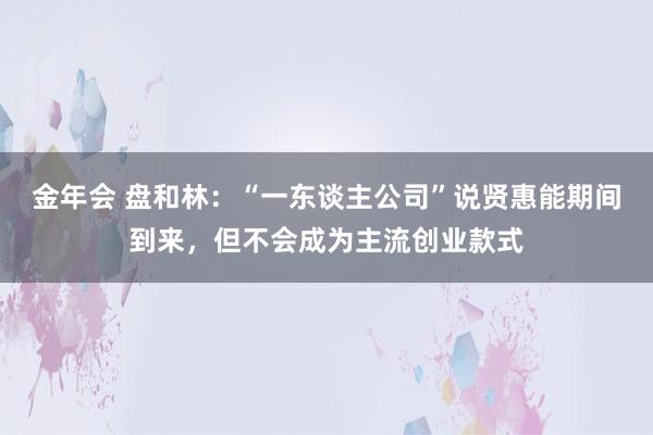金年会 盘和林：“一东谈主公司”说贤惠能期间到来，但不会成为主流创业款式