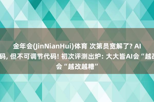 金年会(JinNianHui)体育 次第员宽解了? AI能写代码， 但不可调节代码! 初次评测出炉: 大大皆AI会“越改越糟”