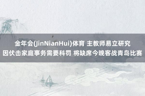 金年会(JinNianHui)体育 主教师易立研究因伏击家庭事务需要科罚 将缺席今晚客战青岛比赛