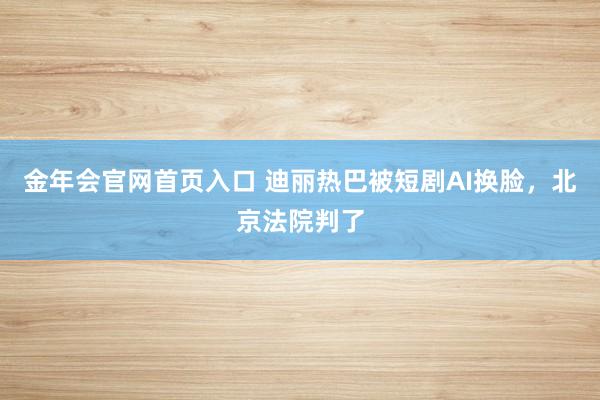 金年会官网首页入口 迪丽热巴被短剧AI换脸，北京法院判了