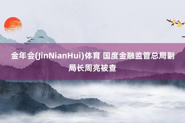 金年会(JinNianHui)体育 国度金融监管总局副局长周亮被查