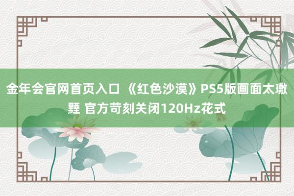 金年会官网首页入口 《红色沙漠》PS5版画面太璷黫 官方苛刻关闭120Hz花式