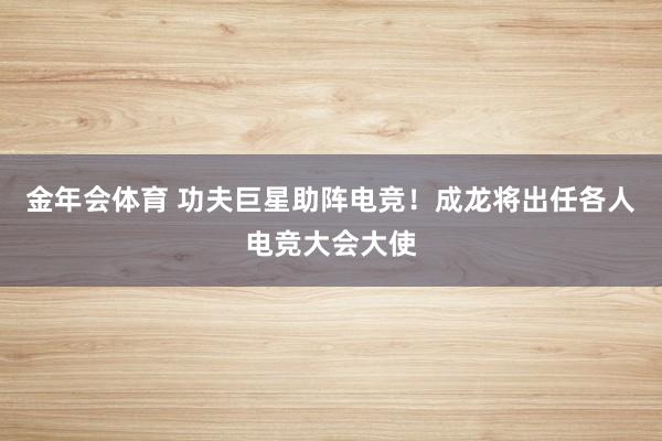 金年会体育 功夫巨星助阵电竞！成龙将出任各人电竞大会大使