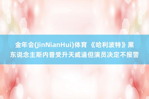 金年会(JinNianHui)体育 《哈利波特》黑东说念主斯内普受升天威逼但演员决定不报警