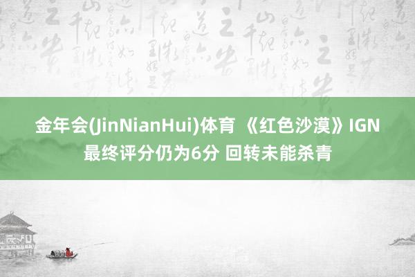 金年会(JinNianHui)体育 《红色沙漠》IGN最终评分仍为6分 回转未能杀青