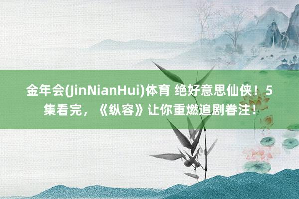 金年会(JinNianHui)体育 绝好意思仙侠！5集看完，《纵容》让你重燃追剧眷注！