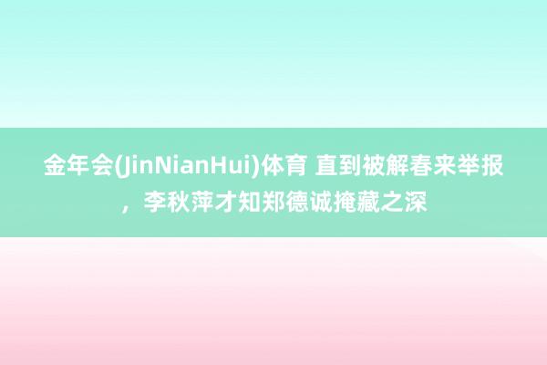 金年会(JinNianHui)体育 直到被解春来举报，李秋萍才知郑德诚掩藏之深