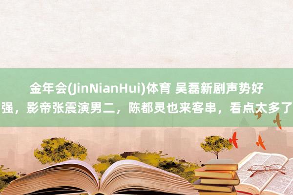 金年会(JinNianHui)体育 吴磊新剧声势好强，影帝张震演男二，陈都灵也来客串，看点太多了