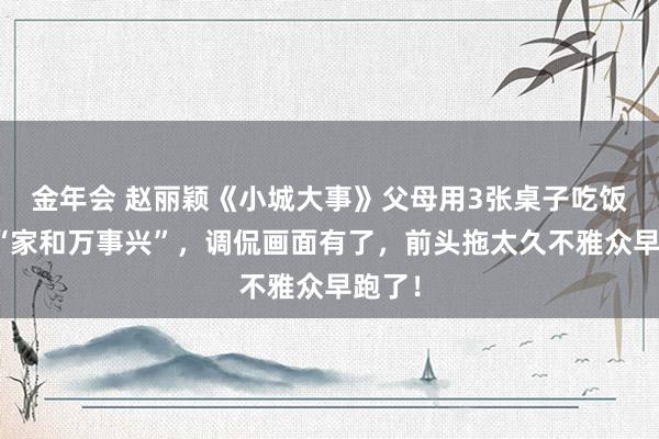 金年会 赵丽颖《小城大事》父母用3张桌子吃饭墙挂“家和万事兴”，调侃画面有了，前头拖太久不雅众早跑了！