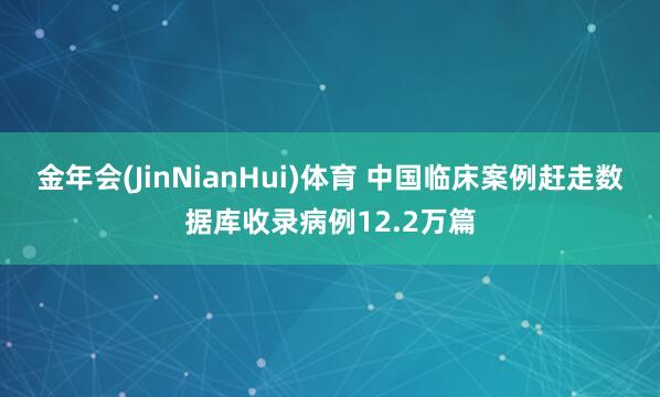 金年会(JinNianHui)体育 中国临床案例赶走数据库收录病例12.2万篇
