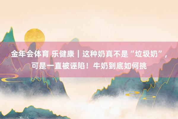 金年会体育 乐健康｜这种奶真不是“垃圾奶”，可是一直被诬陷！牛奶到底如何挑