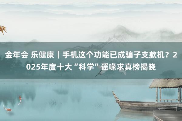 金年会 乐健康｜手机这个功能已成骗子支款机？2025年度十大“科学”谣喙求真榜揭晓