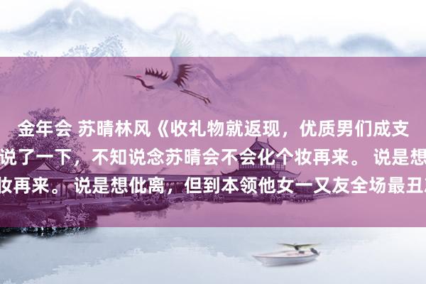 金年会 苏晴林风《收礼物就返现，优质男们成支款机》他昨晚荒谬提前说了一下，不知说念苏晴会不会化个妆再来。 说是想仳离，但到本领他女一又友全场最丑就窘态了。