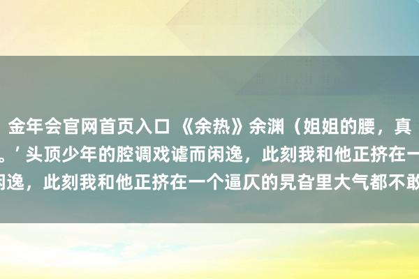 金年会官网首页入口 《余热》余渊（姐姐的腰，真软） “姐姐的腰，真软。’ 头顶少年的腔调戏谑而闲逸，此刻我和他正挤在一个逼仄的旯旮里大气都不敢出。