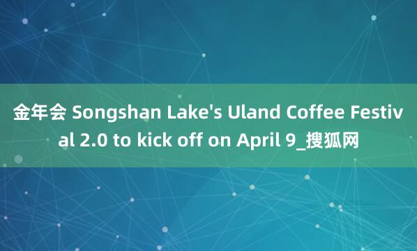 金年会 Songshan Lake's Uland Coffee Festival 2.0 to kick off on April 9_搜狐网