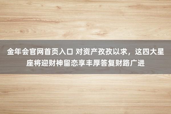 金年会官网首页入口 对资产孜孜以求，这四大星座将迎财神留恋享丰厚答复财路广进