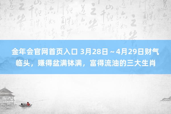 金年会官网首页入口 3月28日～4月29日财气临头，赚得盆满钵满，富得流油的三大生肖