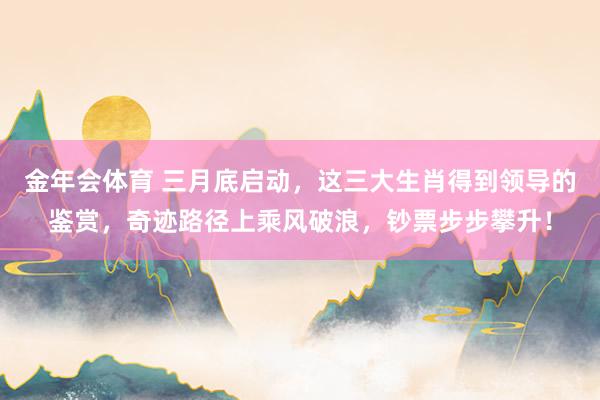 金年会体育 三月底启动，这三大生肖得到领导的鉴赏，奇迹路径上乘风破浪，钞票步步攀升！