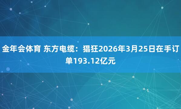 金年会体育 东方电缆：猖狂2026年3月25日在手订单193.12亿元
