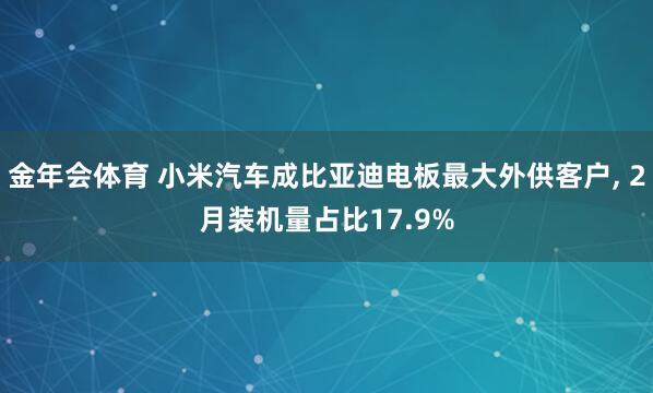 金年会体育 小米汽车成比亚迪电板最大外供客户， 2月装机量占比17.9%
