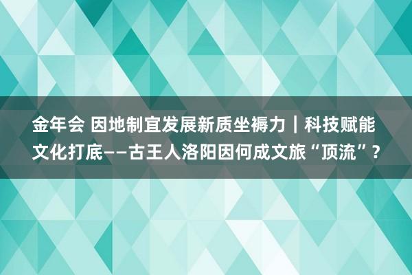 金年会 因地制宜发展新质坐褥力｜科技赋能 文化打底——古王人洛阳因何成文旅“顶流”？