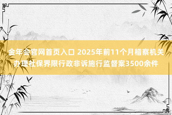 金年会官网首页入口 2025年前11个月稽察机关办理社保界限行政非诉施行监督案3500余件