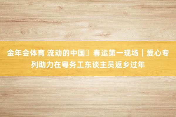金年会体育 流动的中国・春运第一现场｜爱心专列助力在粤务工东谈主员返乡过年