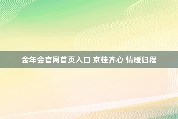 金年会官网首页入口 京桂齐心 情暖归程