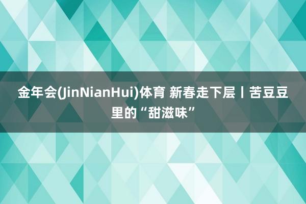 金年会(JinNianHui)体育 新春走下层丨苦豆豆里的“甜滋味”