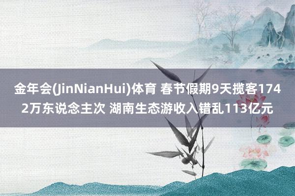 金年会(JinNianHui)体育 春节假期9天揽客1742万东说念主次 湖南生态游收入错乱113亿元