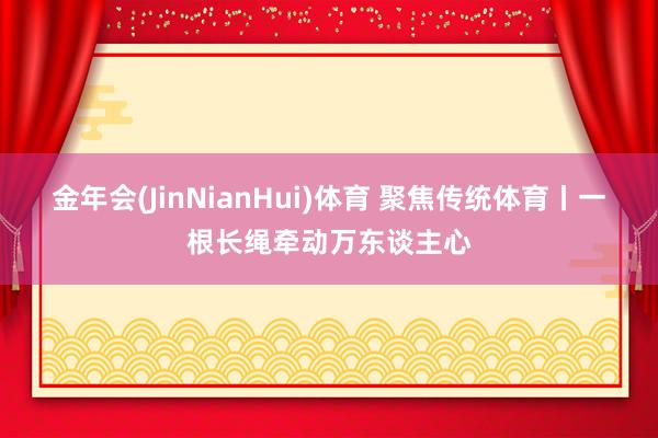 金年会(JinNianHui)体育 聚焦传统体育丨一根长绳牵动万东谈主心