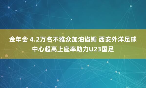 金年会 4.2万名不雅众加油谄媚 西安外洋足球中心超高上座率助力U23国足