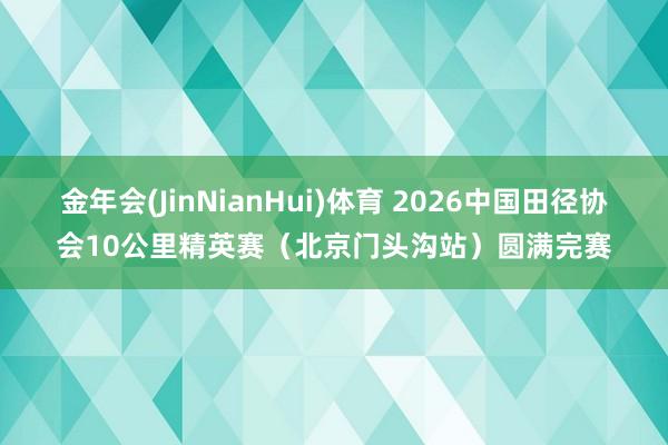 金年会(JinNianHui)体育 2026中国田径协会10公里精英赛（北京门头沟站）圆满完赛