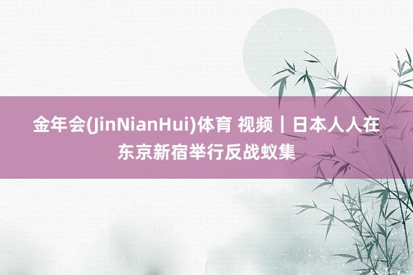 金年会(JinNianHui)体育 视频｜日本人人在东京新宿举行反战蚁集