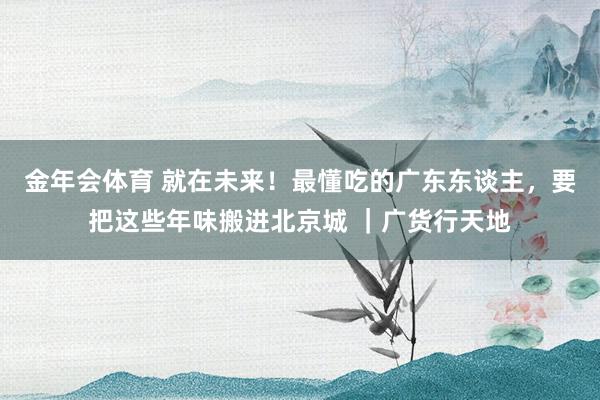 金年会体育 就在未来！最懂吃的广东东谈主，要把这些年味搬进北京城 ｜广货行天地