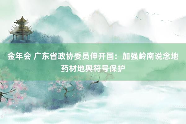 金年会 广东省政协委员伸开国：加强岭南说念地药材地舆符号保护