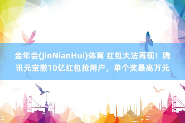 金年会(JinNianHui)体育 红包大法再现！腾讯元宝撒10亿红包抢用户，单个奖最高万元