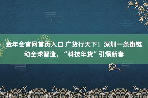 金年会官网首页入口 广货行天下！深圳一条街链动全球智造，“科技年货”引爆新春