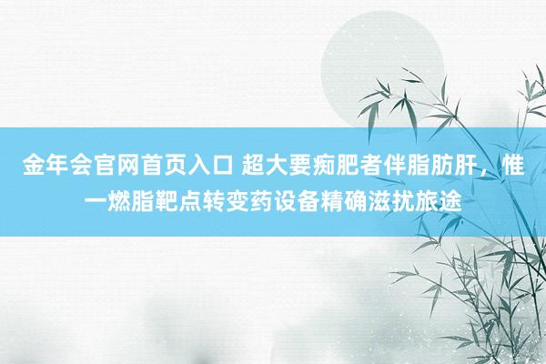 金年会官网首页入口 超大要痴肥者伴脂肪肝，惟一燃脂靶点转变药设备精确滋扰旅途